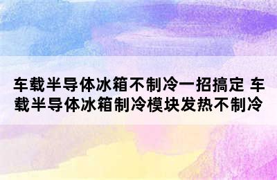 车载半导体冰箱不制冷一招搞定 车载半导体冰箱制冷模块发热不制冷